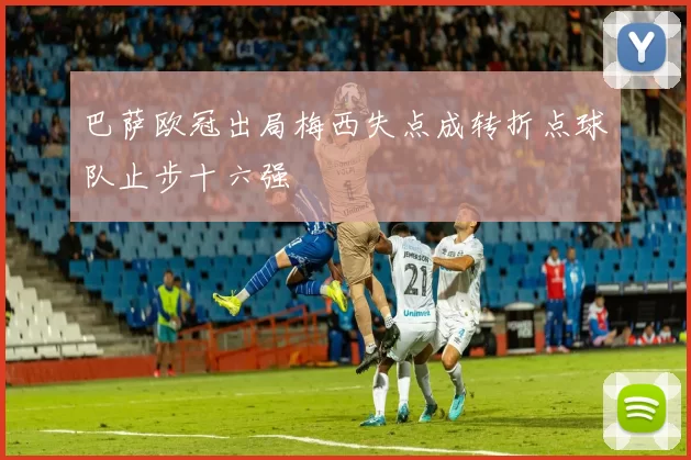 巴萨欧冠出局梅西失点成转折点球队止步十六强