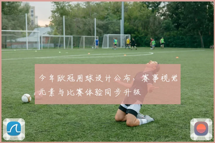 今年欧冠用球设计公布，赛事视觉元素与比赛体验同步升级