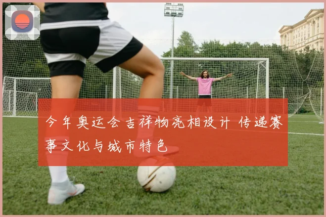 今年奥运会吉祥物亮相设计 传递赛事文化与城市特色