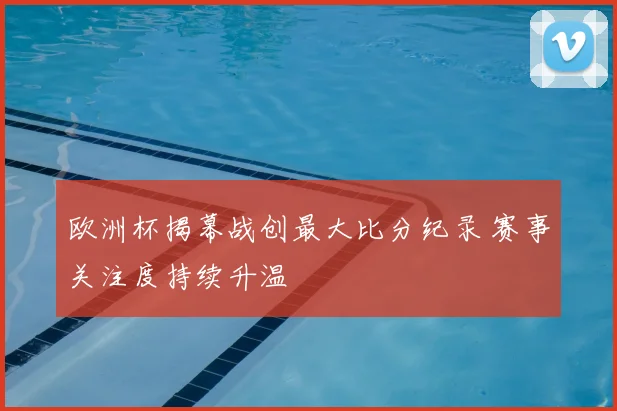 欧洲杯揭幕战创最大比分纪录 赛事关注度持续升温