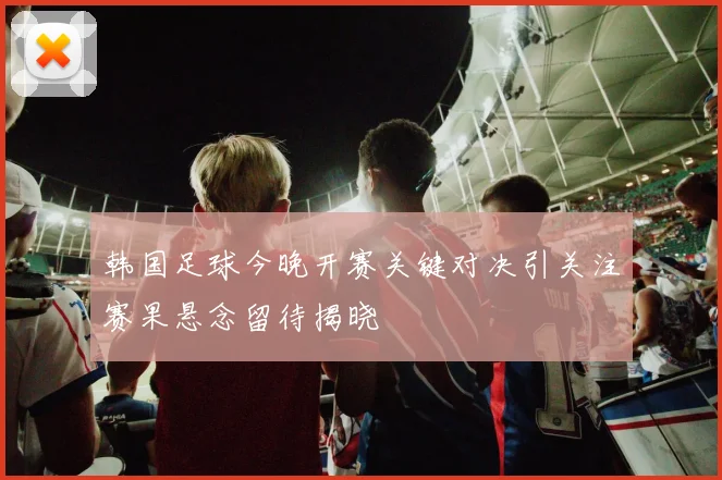 韩国足球今晚开赛关键对决引关注赛果悬念留待揭晓