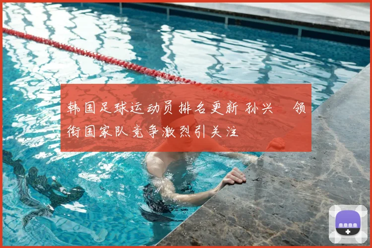 韩国足球运动员排名更新 孙兴慜领衔国家队竞争激烈引关注