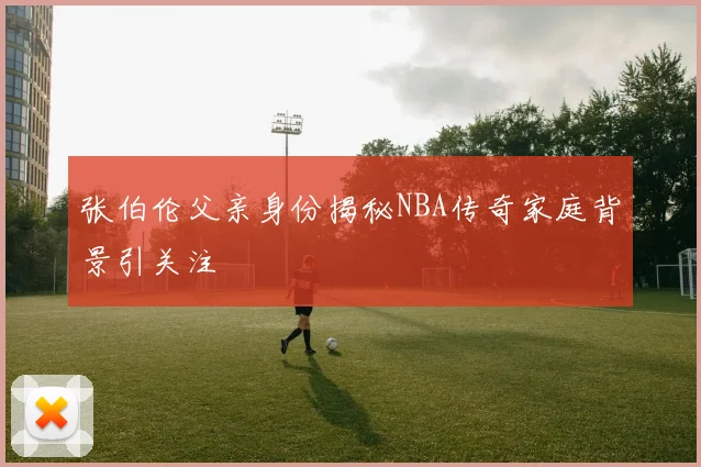 张伯伦父亲身份揭秘NBA传奇家庭背景引关注