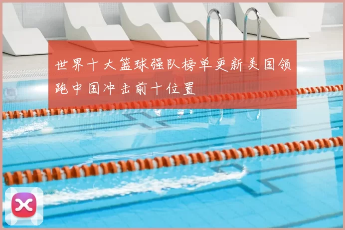 世界十大篮球强队榜单更新美国领跑中国冲击前十位置