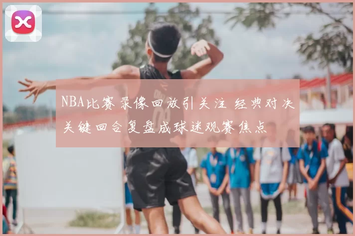 NBA比赛录像回放引关注 经典对决关键回合复盘成球迷观赛焦点